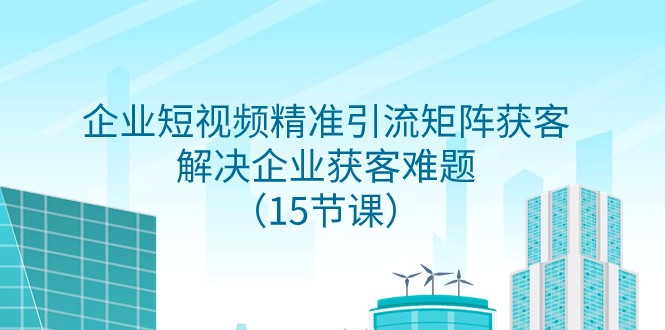 企业短视频精准引流矩阵获客，解决企业获客难题（15节课）