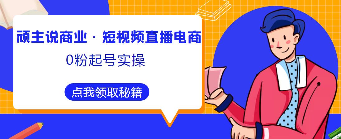 顽主说商业·短视频直播电商0粉起号实操，超800分钟超强实操干活，高效时间、快速落地拿成果