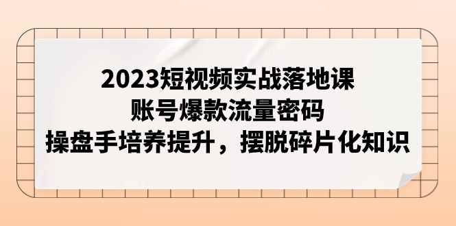 （7757期）2023短视频实战落地课，账号爆款流量密码，操盘手培养提升，摆脱碎片化知识