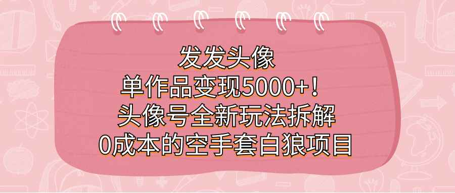 （7167期）发发头像，单作品变现5000+！头像号全新玩法拆解，0成本的空手套白狼项目