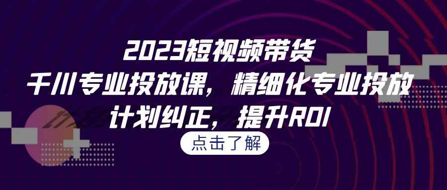 图片[1]-（7054期）2023短视频带货-千川专业投放课，精细化专业投放，计划纠正，提升ROI