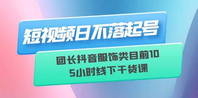 图片[1]-（6311期）短视频日不落起号【6月11线下课】团长抖音服饰类目前10 5小时线下干货课