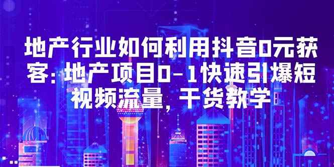 图片[1]-（5549期）地产行业如何利用抖音0元获客：地产项目0-1快速引爆短视频流量，干货教学