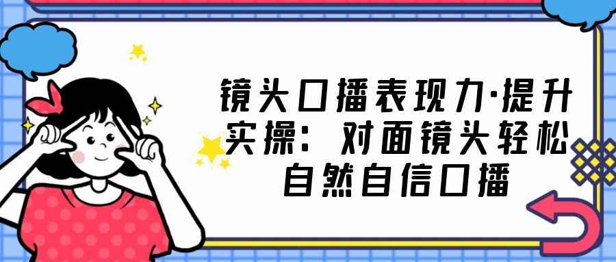 图片[1]-（5047期）镜头口播表现力·提升实操：对面镜头轻松自然自信口播（23节课）