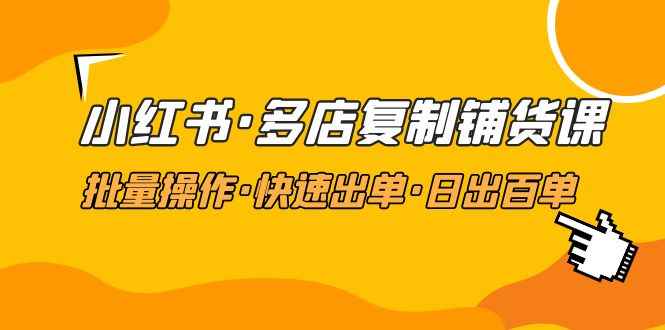 （4968期）小红书·多店复制铺货课，批量操作·快速出单·日出百单（更新2023年2月）