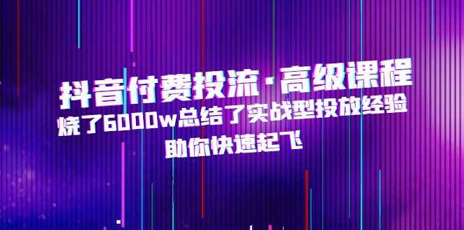 （4928期）抖音付费投流·高级课程，烧了6000w总结了实战型投放经验，助你快速起飞