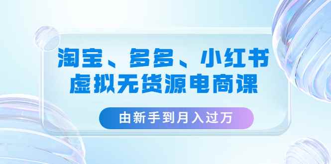 （4669期）淘宝、多多、小红书-虚拟无货源电商课：由新手到月入过万（3套课程）