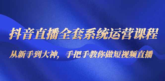 （4458期）抖音直播全套系统运营课程：从新手到大神，手把手教你做直播短视频