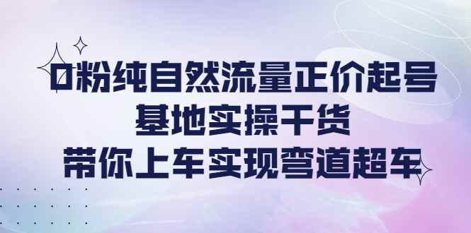 图片[1]-（4075期）0粉纯自然流量正价起号基地实操干货，带你上车实现弯道超车