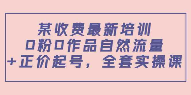 （3648期）某收费最新培训：0粉0作品自然流量+正价起号，全套实操课！