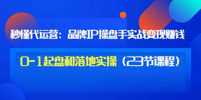 （3138期）秒懂代运营：品牌IP操盘手实战赚钱，0-1起盘和落地实操（23节课程）价值199