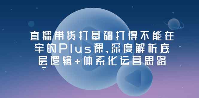 （3122期）直播带货打基础打得不能在牢的Plus课，深度解析底层逻辑+体系化运营思路