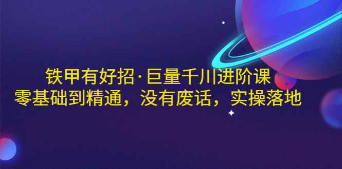 （2958期）铁甲有好招·巨量千川进阶课，零基础到精通，没有废话，实操落地