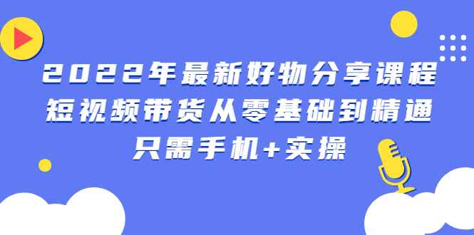 图片[1]-（2490期）2022年最新好物分享课程：短视频带货从零基础到精通，只需手机+实操