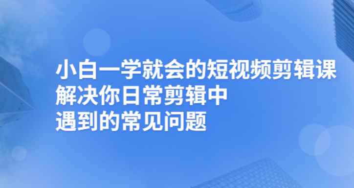 （2481期）小白一学就会的短视频剪辑课，解决你日常剪辑重遇到的常见问题