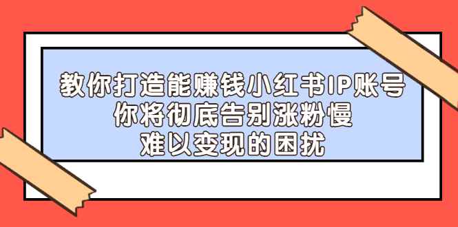 （2266期）教你打造能赚钱小红书IP账号：你将彻底告别涨粉慢，难以变现的困扰