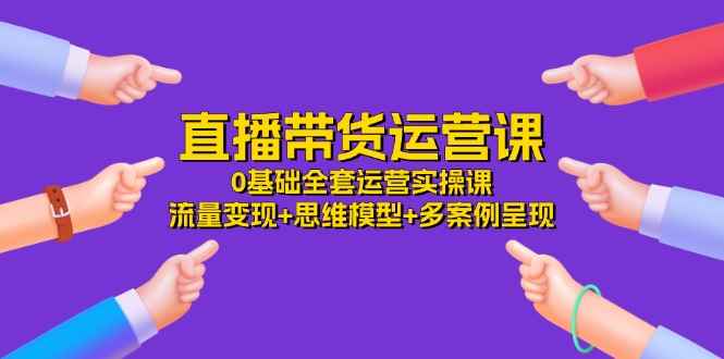 （11513期）直播带货运营课，0基础全套运营实操课 流量变现+思维模型+多案例呈现-34节