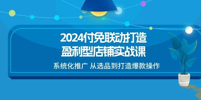 （11458期）2024付免联动-打造盈利型店铺实战课，系统化推广 从选品到打造爆款操作