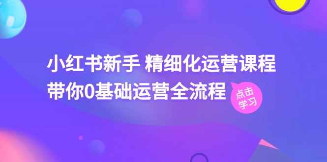 （11417期）小红书新手 精细化运营课程，带你0基础运营全流程（41节视频课）