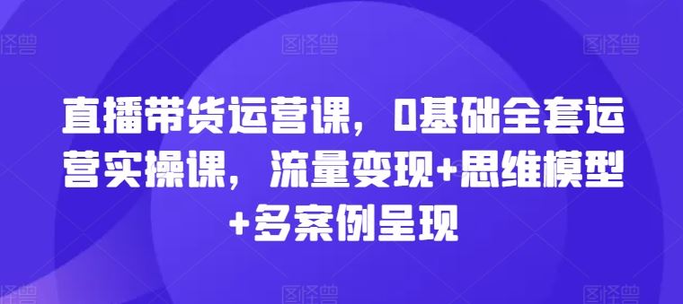 直播带货运营课，0基础全套运营实操课，流量变现+思维模型+多案例呈现