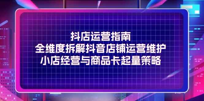 （11799期）抖店运营指南，全维度拆解抖音店铺运营维护，小店经营与商品卡起量策略