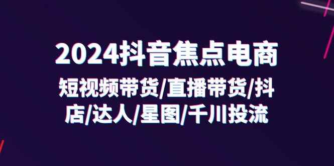 （11794期）2024抖音-焦点电商：短视频带货/直播带货/抖店/达人/星图/千川投流/32节课