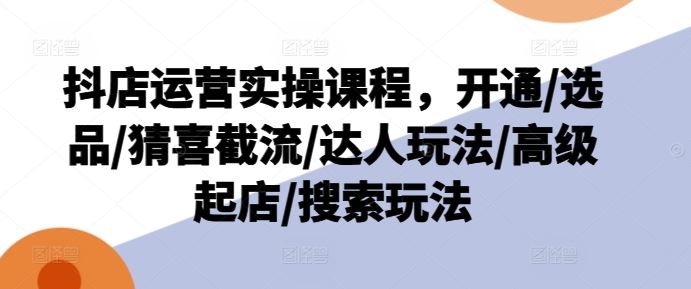 抖店运营实操课程，开通/选品/猜喜截流/达人玩法/高级起店/搜索玩法