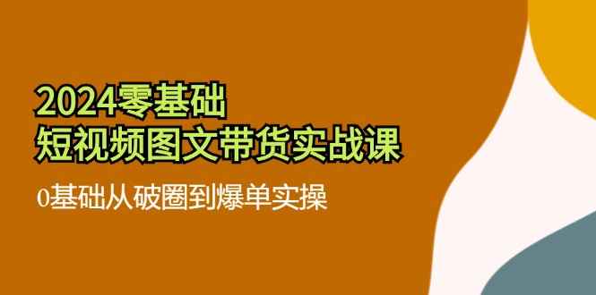 （11878期）2024零基础·短视频图文带货实战课：0基础从破圈到爆单实操（35节课）