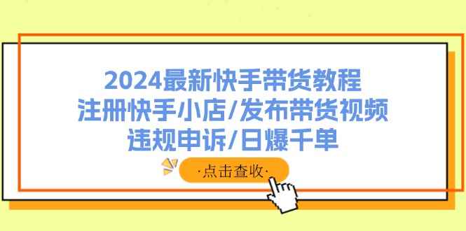 图片[1]-（11938期）2024最新快手带货教程：注册快手小店/发布带货视频/违规申诉/日爆千单