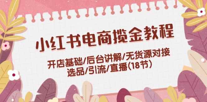 （12062期）小红书电商揽金教程：开店基础/后台讲解/无货源对接/选品/引流/直播(18节)