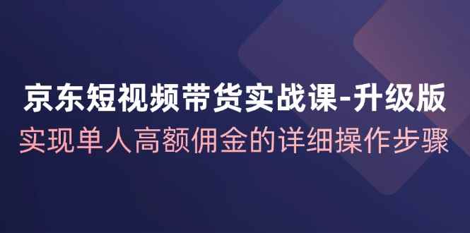 （12167期）京东-短视频带货实战课-升级版，实现单人高额佣金的详细操作步骤