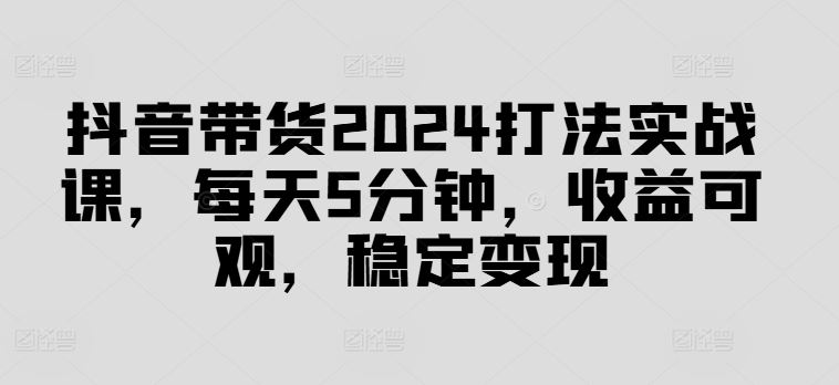 抖音带货2024打法实战课，每天5分钟，收益可观，稳定变现【揭秘】-万项网