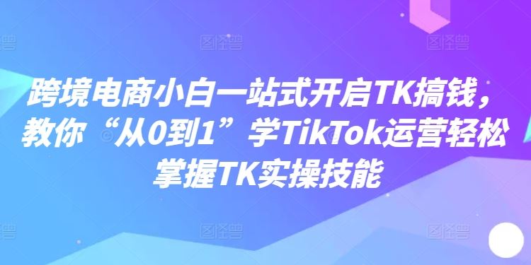 跨境电商小白一站式开启TK搞钱，教你“从0到1”学TikTok运营轻松掌握TK实操技能-万项网