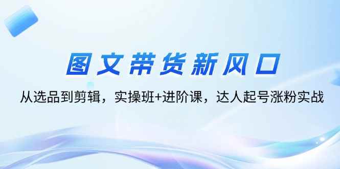 （12306期）图文带货新风口：从选品到剪辑，实操班+进阶课，达人起号涨粉实战-万项网