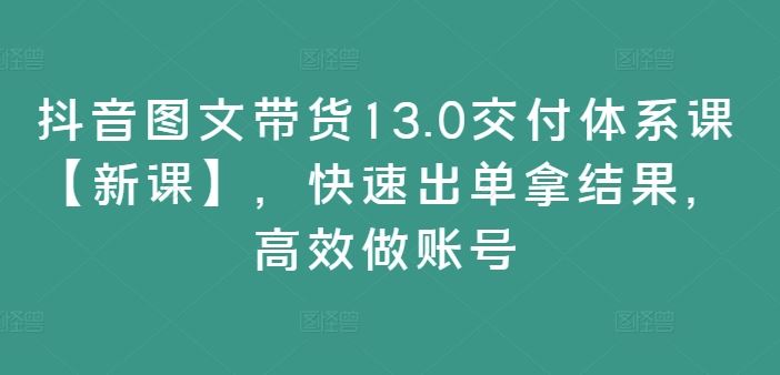 抖音图文带货13.0交付体系课【新课】，快速出单拿结果，高效做账号-万项网