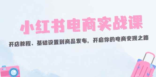 （12367期）小红书电商实战课：开店教程、基础设置到商品发布，开启你的电商变现之路-万项网