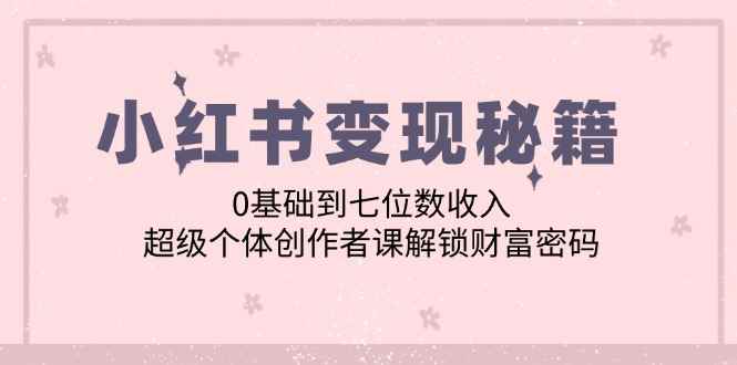 （12555期）小红书变现秘籍：0基础到七位数收入，超级个体创作者课解锁财富密码-万项网