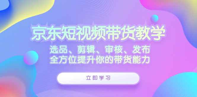 （12573期）京东短视频带货教学：选品、剪辑、审核、发布，全方位提升你的带货能力-万项网