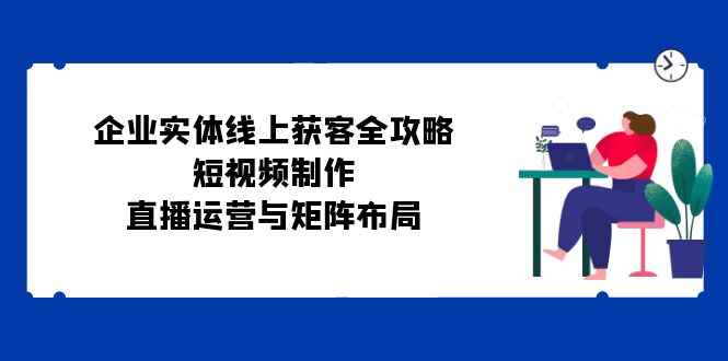 （12966期）企业实体线上获客全攻略：短视频制作、直播运营与矩阵布局-阿光创业网